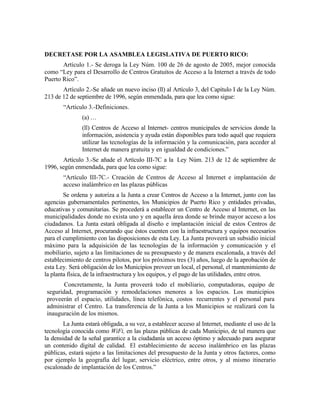 DECRETASE POR LA ASAMBLEA LEGISLATIVA DE PUERTO RICO:
       Artículo 1.- Se deroga la Ley Núm. 100 de 26 de agosto de 2005, mejor conocida
como “Ley para el Desarrollo de Centros Gratuitos de Acceso a la Internet a través de todo
Puerto Rico”.
       Artículo 2.-Se añade un nuevo inciso (ll) al Artículo 3, del Capítulo I de la Ley Núm.
213 de 12 de septiembre de 1996, según enmendada, para que lea como sigue:
       “Artículo 3.-Definiciones.
               (a) …
               (ll) Centros de Acceso al Internet- centros municipales de servicios donde la
               información, asistencia y ayuda están disponibles para todo aquél que requiera
               utilizar las tecnologías de la información y la comunicación, para acceder al
               Internet de manera gratuita y en igualdad de condiciones.”
       Artículo 3.-Se añade el Artículo III-7C a la Ley Núm. 213 de 12 de septiembre de
1996, según enmendada, para que lea como sigue:
       “Artículo III-7C.- Creación de Centros de Acceso al Internet e implantación de
       acceso inalámbrico en las plazas públicas
        Se ordena y autoriza a la Junta a crear Centros de Acceso a la Internet, junto con las
agencias gubernamentales pertinentes, los Municipios de Puerto Rico y entidades privadas,
educativas y comunitarias. Se procederá a establecer un Centro de Acceso al Internet, en las
municipalidades donde no exista uno y en aquella área donde se brinde mayor acceso a los
ciudadanos. La Junta estará obligada al diseño e implantación inicial de estos Centros de
Acceso al Internet, procurando que éstos cuenten con la infraestructura y equipos necesarios
para el cumplimiento con las disposiciones de esta Ley. La Junta proveerá un subsidio inicial
máximo para la adquisición de las tecnologías de la información y comunicación y el
mobiliario, sujeto a las limitaciones de su presupuesto y de manera escalonada, a través del
establecimiento de centros pilotos, por los próximos tres (3) años, luego de la aprobación de
esta Ley. Será obligación de los Municipios proveer un local, el personal, el mantenimiento de
la planta física, de la infraestructura y los equipos, y el pago de las utilidades, entre otros.
       Concretamente, la Junta proveerá todo el mobiliario, computadoras, equipo de
seguridad, programación y remodelaciones menores a los espacios. Los municipios
proveerán el espacio, utilidades, línea telefónica, costos recurrentes y el personal para
administrar el Centro. La transferencia de la Junta a los Municipios se realizará con la
inauguración de los mismos.
        La Junta estará obligada, a su vez, a establecer acceso al Internet, mediante el uso de la
tecnología conocida como WiFi, en las plazas públicas de cada Municipio, de tal manera que
la densidad de la señal garantice a la ciudadanía un acceso óptimo y adecuado para asegurar
un contenido digital de calidad. El establecimiento de acceso inalámbrico en las plazas
públicas, estará sujeto a las limitaciones del presupuesto de la Junta y otros factores, como
por ejemplo la geografía del lugar, servicio eléctrico, entre otros, y al mismo itinerario
escalonado de implantación de los Centros.”
 
