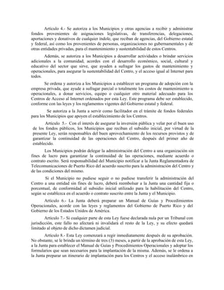 Artículo 4.- Se autoriza a los Municipios y otras agencias a recibir y administrar
fondos provenientes de asignaciones legislativas, de transferencias, delegaciones,
aportaciones y donativos de cualquier índole, que reciban de agencias, del Gobierno estatal
y federal, así como los provenientes de personas, organizaciones no gubernamentales y de
otras entidades privadas, para el mantenimiento y sustentabilidad de estos Centros.
       Además, se autoriza a los Municipios a desarrollar actividades o brindar servicios
adicionales a la comunidad, acordes con el desarrollo económico, social, cultural y
educativo del sector que sirve, que ayuden a sufragar los gastos de mantenimiento y
operacionales, para asegurar la sustentabilidad del Centro, y el acceso igual al Internet para
todos.
       Se ordena y autoriza a los Municipios a establecer un programa de adopción con la
empresa privada, que ayude a sufragar parcial o totalmente los costos de mantenimiento u
operacionales, a donar servicios, equipo o cualquier otro material adecuado para los
Centros de Acceso al Internet ordenados por esta Ley. Este programa debe ser establecido,
conforme con las leyes y los reglamentos vigentes del Gobierno estatal y federal.
         Se autoriza a la Junta a servir como facilitador en el trámite de fondos federales
para los Municipios que apoyen el establecimiento de los Centros.
       Artículo 5.- Con el interés de asegurar la inversión pública y velar por el buen uso
de los fondos públicos, los Municipios que reciban el subsidio inicial, por virtud de la
presente Ley, serán responsables del buen aprovechamiento de los recursos provistos y de
garantizar la continuidad de las operaciones del Centro, después del primer año de
establecido.
        Los Municipios podrán delegar la administración del Centro a una organización sin
fines de lucro para garantizar la continuidad de las operaciones, mediante acuerdo o
contrato escrito. Será responsabilidad del Municipio notificar a la Junta Reglamentadora de
Telecomunicaciones de Puerto Rico del acuerdo suscrito para la administración del Centro y
de las condiciones del mismo.
        Si el Municipio no pudiese seguir o no pudiese transferir la administración del
Centro a una entidad sin fines de lucro, deberá reembolsar a la Junta una cantidad fija o
porcentual, de conformidad al subsidio inicial utilizado para la habilitación del Centro,
según se establezca en el acuerdo o contrato suscrito entre la Junta y el Municipio.
      Artículo 6.- La Junta deberá preparar un Manual de Guías y Procedimientos
Operacionales, acorde con las leyes y reglamentos del Gobierno de Puerto Rico y del
Gobierno de los Estados Unidos de América.
        Artículo 7.- Si cualquier parte de esta Ley fuese declarada nula por un Tribunal con
jurisdicción, este fallo no afectará ni invalidará el resto de la Ley, y su efecto quedará
limitado al objeto de dicho dictamen judicial.
        Artículo 8.- Esta Ley comenzará a regir inmediatamente después de su aprobación.
No obstante, se le brinda un término de tres (3) meses, a partir de la aprobación de esta Ley,
a la Junta para establecer el Manual de Guías y Procedimientos Operacionales y adoptar los
formularios que sean necesarios para la implantación de la misma. Además, se le ordena a
la Junta preparar un itinerario de implantación para los Centros y el acceso inalámbrico en
 