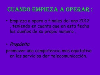 CUANDO EMPIEZA A OPERAR :Empieza a opera a finales del ano 2012 , teniendo en cuanta que en esta fecha los dueños de su propio numero .Propósito: promover una competencia mas equitativa en los servicios der telecomunicación.