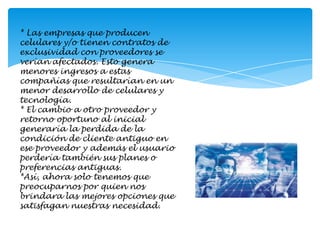 * Las empresas que producen celulares y/o tienen contratos de exclusividad con proveedores se verían afectados. Esto genera menores ingresos a estas compañías que resultarían en un menor desarrollo de celulares y tecnología.* El cambio a otro proveedor y retorno oportuno al inicial generaría la perdida de la condición de cliente antiguo en ese proveedor y además el usuario perdería también sus planes o preferencias antiguas. *Así, ahora solo tenemos que preocuparnos por quien nos brindara las mejores opciones que satisfagan nuestras necesidad.
