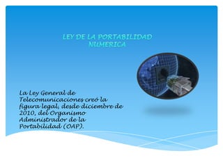 LEY DE LA PORTABILIDAD  NUMERICA La Ley General de Telecomunicaciones creó la figura legal, desde diciembre de 2010, del Organismo Administrador de la Portabilidad (OAP). 