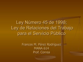 Ley Número 45 de 1998;  Ley de Relaciones del Trabajo para el Servicio Público Frances M. Pérez Rodríguez MANA 614 Prof. Correa 