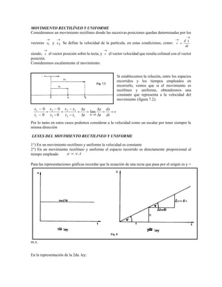 MOVIMIENTO RECTILÍNEO Y UNIFORME
Consideramos un movimiento rectilíneo donde las sucesivas posiciones quedan determinadas por los
vectores

1x y

2x Se define la velocidad de la partícula, en estas condiciones, como:
dt
xd
v



siendo,

x el vector posición sobre la recta; y

v el vector velocidad que resulta colineal con el vector
posición.
Consideremos escalarmente el movimiento.
Si establecemos la relación, entre los espacios
recorridos y los tiempos empleados en
recorrerlo, vemos que si el movimiento es
rectilíneo y uniforme, obtendremos una
constante que representa a la velocidad del
movimiento (figura 7.2).
Por lo tanto en estos casos podemos considerar a la velocidad como un escalar por tener siempre la
misma dirección
LEYES DEL MOVIMIENTO RECTILINEO Y UNIFORME
1°) En un movimiento rectilíneo y uniforme la velocidad es constante
2°) En un movimiento rectilíneo y uniforme el espacio recorrido es directamente proporcional al
tiempo empleado tve .
Para las representaciones gráficas recordar que la ecuación de una recta que pasa por el origen es y =
m.x.
En la representación de la 2da. ley:
Fig. 7.2
v
dt
dx
t
x
t
x
tt
xx
t
x
t
x
t















 0
12
12
2
2
1
1
lim
0
0
0
0
Fig. 8
 