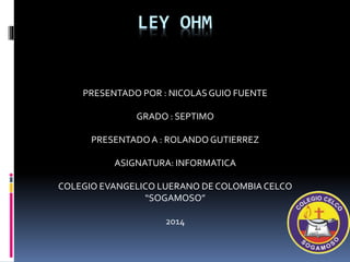 LEY OHM
PRESENTADO POR : NICOLASGUIO FUENTE
GRADO : SEPTIMO
PRESENTADOA : ROLANDO GUTIERREZ
ASIGNATURA: INFORMATICA
COLEGIO EVANGELICO LUERANO DE COLOMBIACELCO
“SOGAMOSO”
2014
 