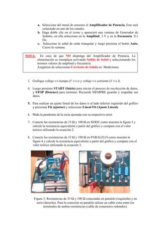 a. Seleccione del menú de sensores el Amplificador de Potencia. Este será
conectado en uno de los canales.
b. Haga doble clic en el icono y aparecerá una ventana de Generador de
Señales, en ella seleccione en la Amplitud, 3 V y en la frecuencia 0.1
Hz.
c. Seleccione la señal de onda triangular y luego presione el botón Auto.
Cierre la ventana.
3. Grafique voltaje v/s tiempo (V v/s t) y voltaje v/s corriente (V v/s I).
4. Luego presione START (Inicio) para iniciar el proceso de recolección de datos,
y STOP (Detener) para terminar. Recuerde SIEMPRE guardar y respaldar sus
datos.
5. Para realizar un ajuste lineal de los datos ir al lado inferior izquierdo del gráfico
y presionar Fit (ajustar) y seleccione Lineal Fit (Ajuste Lineal).
6. Mida la pendiente de la recta ajustada con su respectivo error.
7. Conecte las resistencias de 33 Ω y 100 Ω en SERIE como muestra la figura 3 y
calcule la resistencia equivalente a partir del gráfico y compare con el valor
teórico utilizando la ecuación 2.
8. Conecte las resistencias de 33 Ω y 100 Ω en PARALELO como muestra la
figura 4 y calcule la resistencia equivalente a partir del gráfico y compare con el
valor teórico utilizando la ecuación 3.
Figura 3: Resistencias de 33 Ω y 100 Ω conectadas en paralelo (izquierda) y en
serie (derecha). Para la conexión en paralelo utilzar un cable extra entre los
terminales de ambas resistencias (cable de conectores redondos).
NOTA: En caso de que NO disponga del Amplificador de Potencia. La
alimentación se reemplaza activando Salida de Señal y seleccionando los
mismos valores de amplitud y frecuencia.
Asegúrese de seleccionar Corriente de Salida en Mediciones.
 