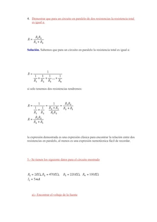 4. Demostrar que para un circuito en paralelo de dos resistencias la resistencia total
   es igual a:




Solución. Sabemos que para un circuito en paralelo la resistencia total es igual a:




si solo tenemos dos resistencias tendremos:




la expresión demostrada es una expresión clásica para encontrar la relación entre dos
resistencias en paralelo, al menos es una expresión nemotécnica fácil de recordar.




5.- Se tienen los siguiente datos para el circuito mostrado




   a).- Encontrar el voltaje de la fuente
 
