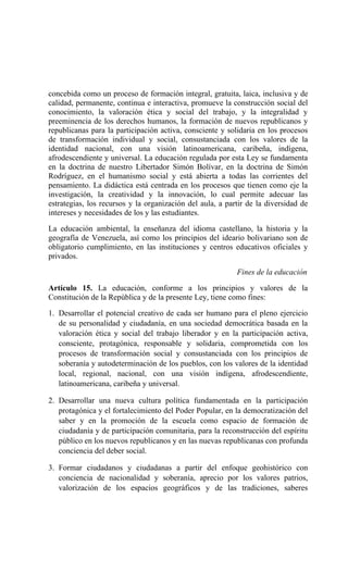 concebida como un proceso de formación integral, gratuita, laica, inclusiva y de
calidad, permanente, continua e interactiva, promueve la construcción social del
conocimiento, la valoración ética y social del trabajo, y la integralidad y
preeminencia de los derechos humanos, la formación de nuevos republicanos y
republicanas para la participación activa, consciente y solidaria en los procesos
de transformación individual y social, consustanciada con los valores de la
identidad nacional, con una visión latinoamericana, caribeña, indígena,
afrodescendiente y universal. La educación regulada por esta Ley se fundamenta
en la doctrina de nuestro Libertador Simón Bolívar, en la doctrina de Simón
Rodríguez, en el humanismo social y está abierta a todas las corrientes del
pensamiento. La didáctica está centrada en los procesos que tienen como eje la
investigación, la creatividad y la innovación, lo cual permite adecuar las
estrategias, los recursos y la organización del aula, a partir de la diversidad de
intereses y necesidades de los y las estudiantes.
La educación ambiental, la enseñanza del idioma castellano, la historia y la
geografía de Venezuela, así como los principios del ideario bolivariano son de
obligatorio cumplimiento, en las instituciones y centros educativos oficiales y
privados.
Fines de la educación
Artículo 15. La educación, conforme a los principios y valores de la
Constitución de la República y de la presente Ley, tiene como fines:
1. Desarrollar el potencial creativo de cada ser humano para el pleno ejercicio
de su personalidad y ciudadanía, en una sociedad democrática basada en la
valoración ética y social del trabajo liberador y en la participación activa,
consciente, protagónica, responsable y solidaria, comprometida con los
procesos de transformación social y consustanciada con los principios de
soberanía y autodeterminación de los pueblos, con los valores de la identidad
local, regional, nacional, con una visión indígena, afrodescendiente,
latinoamericana, caribeña y universal.
2. Desarrollar una nueva cultura política fundamentada en la participación
protagónica y el fortalecimiento del Poder Popular, en la democratización del
saber y en la promoción de la escuela como espacio de formación de
ciudadanía y de participación comunitaria, para la reconstrucción del espíritu
público en los nuevos republicanos y en las nuevas republicanas con profunda
conciencia del deber social.
3. Formar ciudadanos y ciudadanas a partir del enfoque geohistórico con
conciencia de nacionalidad y soberanía, aprecio por los valores patrios,
valorización de los espacios geográficos y de las tradiciones, saberes
 