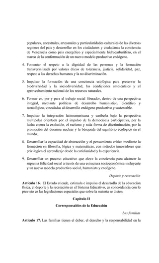 populares, ancestrales, artesanales y particularidades culturales de las diversas
regiones del país y desarrollar en los ciudadanos y ciudadanas la conciencia
de Venezuela como país energético y especialmente hidrocarburífero, en el
marco de la conformación de un nuevo modelo productivo endógeno.
4. Fomentar el respeto a la dignidad de las personas y la formación
transversalizada por valores éticos de tolerancia, justicia, solidaridad, paz,
respeto a los derechos humanos y la no discriminación.
5. Impulsar la formación de una conciencia ecológica para preservar la
biodiversidad y la sociodiversidad, las condiciones ambientales y el
aprovechamiento racional de los recursos naturales.
6. Formar en, por y para el trabajo social liberador, dentro de una perspectiva
integral, mediante políticas de desarrollo humanístico, científico y
tecnológico, vinculadas al desarrollo endógeno productivo y sustentable.
7. Impulsar la integración latinoamericana y caribeña bajo la perspectiva
multipolar orientada por el impulso de la democracia participativa, por la
lucha contra la exclusión, el racismo y toda forma de discriminación, por la
promoción del desarme nuclear y la búsqueda del equilibrio ecológico en el
mundo.
8. Desarrollar la capacidad de abstracción y el pensamiento crítico mediante la
formación en filosofía, lógica y matemáticas, con métodos innovadores que
privilegien el aprendizaje desde la cotidianidad y la experiencia.
9. Desarrollar un proceso educativo que eleve la conciencia para alcanzar la
suprema felicidad social a través de una estructura socioeconómica incluyente
y un nuevo modelo productivo social, humanista y endógeno.
Deporte y recreación
Artículo 16. El Estado atiende, estimula e impulsa el desarrollo de la educación
física, el deporte y la recreación en el Sistema Educativo, en concordancia con lo
previsto en las legislaciones especiales que sobre la materia se dicten.
Capítulo II
Corresponsables de la Educación
Las familias
Artículo 17. Las familias tienen el deber, el derecho y la responsabilidad en la
 
