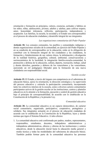 orientación y formación en principios, valores, creencias, actitudes y hábitos en
los niños, niñas, adolescentes, jóvenes, adultos y adultas, para cultivar respeto,
amor, honestidad, tolerancia, reflexión, participación, independencia y
aceptación. Las familias, la escuela, la sociedad y el Estado son corresponsables
en el proceso de educación ciudadana y desarrollo integral de sus integrantes.
Las organizaciones comunitarias del Poder Popular
Artículo 18. Los consejos comunales, los pueblos y comunidades indígenas y
demás organizaciones sociales de la comunidad, en ejercicio del Poder Popular y
en su condición de corresponsables en la educación, están en la obligación de
contribuir con la formación integral de los ciudadanos y las ciudadanas, la
formación y fortalecimiento de sus valores éticos, la información y divulgación
de la realidad histórica, geográfica, cultural, ambiental, conservacionista y
socioeconómica de la localidad, la integración familia-escuela-comunidad, la
promoción y defensa de la educación, cultura, deporte, recreación, trabajo, salud
y demás derechos, garantías y deberes de los venezolanos y las venezolanas,
ejerciendo un rol pedagógico liberador para la formación de una nueva
ciudadanía con responsabilidad social.
Gestión escolar
Artículo 19. El Estado, a través del órgano con competencia en el subsistema de
educación básica, ejerce la orientación, la dirección estratégica y la supervisión
del proceso educativo y estimula la participación comunitaria, incorporando
tanto los colectivos internos de la escuela, como a diversos actores comunitarios
participantes activos de la gestión escolar en las instituciones, centros y planteles
educativos en lo atinente a la formación, ejecución y control de gestión educativa
bajo el principio de corresponsabilidad, de acuerdo con lo establecido en la
Constitución de la República y la presente Ley.
Comunidad educativa
Artículo 20. La comunidad educativa es un espacio democrático, de carácter
social comunitario, organizado, participativo, cooperativo, protagónico y
solidario. Sus integrantes actuarán en el proceso de educación ciudadana de
acuerdo con lo establecido en la Constitución de la República, leyes y demás
normas que rigen el Sistema Educativo. A tales efectos:
1. La comunidad educativa está conformada por padres, madres, representantes,
responsables, estudiantes, docentes, trabajadores administrativos y
trabajadoras administrativas, obreros y obreras de las instituciones y centros
educativos, desde la educación inicial hasta la educación media general y
media técnica y todas las modalidades del subsistema de educación básica.
También podrán formar parte de la comunidad educativa las personas
 