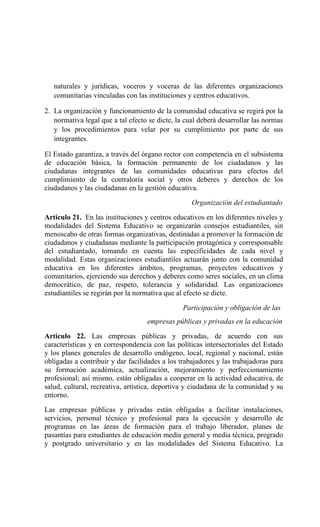 naturales y jurídicas, voceros y voceras de las diferentes organizaciones
comunitarias vinculadas con las instituciones y centros educativos.
2. La organización y funcionamiento de la comunidad educativa se regirá por la
normativa legal que a tal efecto se dicte, la cual deberá desarrollar las normas
y los procedimientos para velar por su cumplimiento por parte de sus
integrantes.
El Estado garantiza, a través del órgano rector con competencia en el subsistema
de educación básica, la formación permanente de los ciudadanos y las
ciudadanas integrantes de las comunidades educativas para efectos del
cumplimiento de la contraloría social y otros deberes y derechos de los
ciudadanos y las ciudadanas en la gestión educativa.
Organización del estudiantado
Artículo 21. En las instituciones y centros educativos en los diferentes niveles y
modalidades del Sistema Educativo se organizarán consejos estudiantiles, sin
menoscabo de otras formas organizativas, destinadas a promover la formación de
ciudadanos y ciudadanas mediante la participación protagónica y corresponsable
del estudiantado, tomando en cuenta las especificidades de cada nivel y
modalidad. Estas organizaciones estudiantiles actuarán junto con la comunidad
educativa en los diferentes ámbitos, programas, proyectos educativos y
comunitarios, ejerciendo sus derechos y deberes como seres sociales, en un clima
democrático, de paz, respeto, tolerancia y solidaridad. Las organizaciones
estudiantiles se regirán por la normativa que al efecto se dicte.
Participación y obligación de las
empresas públicas y privadas en la educación
Artículo 22. Las empresas públicas y privadas, de acuerdo con sus
características y en correspondencia con las políticas intersectoriales del Estado
y los planes generales de desarrollo endógeno, local, regional y nacional, están
obligadas a contribuir y dar facilidades a los trabajadores y las trabajadoras para
su formación académica, actualización, mejoramiento y perfeccionamiento
profesional; así mismo, están obligadas a cooperar en la actividad educativa, de
salud, cultural, recreativa, artística, deportiva y ciudadana de la comunidad y su
entorno.
Las empresas públicas y privadas están obligadas a facilitar instalaciones,
servicios, personal técnico y profesional para la ejecución y desarrollo de
programas en las áreas de formación para el trabajo liberador, planes de
pasantías para estudiantes de educación media general y media técnica, pregrado
y postgrado universitario y en las modalidades del Sistema Educativo. La
 