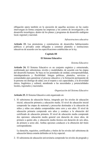 obligación opera también en la ejecución de aquellas acciones en las cuales
intervengan en forma conjunta las empresas y los centros de investigación y de
desarrollo tecnológico, dentro de los planes y programas de desarrollo endógeno
local, regional y nacional.
Infraestructura educativa
Artículo 23. Las promotoras y constructoras de desarrollos habitacionales
públicos o privados están obligadas a construir planteles o instituciones
educativas de acuerdo con las especificaciones establecidas en la ley.
Capítulo III
El Sistema Educativo
Sistema Educativo
Artículo 24. El Sistema Educativo es un conjunto orgánico y estructurado,
conformado por subsistemas, niveles y modalidades, de acuerdo con las etapas
del desarrollo humano. Se basa en los postulados de unidad, corresponsabilidad,
interdependencia y flexibilidad. Integra políticas, planteles, servicios y
comunidades para garantizar el proceso educativo y la formación permanente de
la persona sin distingo de edad, con el respeto a sus capacidades, a la diversidad
étnica, lingüística y cultural, atendiendo a las necesidades y potencialidades
locales, regionales y nacionales.
Organización del Sistema Educativo
Artículo 25. El Sistema Educativo está organizado en:
1. El subsistema de educación básica, integrado por los niveles de educación
inicial, educación primaria y educación media. El nivel de educación inicial
comprende las etapas de maternal y preescolar destinadas a la educación de
niños y niñas con edades comprendidas entre cero y seis años. El nivel de
educación primaria comprende seis años y conduce a la obtención del
certificado de educación primaria. El nivel de educación media comprende
dos opciones: educación media general con duración de cinco años, de
primero a quinto año, y educación media técnica con duración de seis años,
de primero a sexto año. Ambas opciones conducen a la obtención del título
correspondiente.
La duración, requisitos, certificados y títulos de los niveles del subsistema de
educación básica estarán definidos en la ley especial.
2. El subsistema de educación universitaria comprende los niveles de pregrado y
 