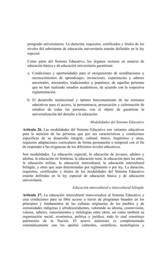 postgrado universitarios. La duración, requisitos, certificados y títulos de los
niveles del subsistema de educación universitaria estarán definidos en la ley
especial.
Como parte del Sistema Educativo, los órganos rectores en materia de
educación básica y de educación universitaria garantizan:
a. Condiciones y oportunidades para el otorgamiento de acreditaciones y
reconocimientos de aprendizajes, invenciones, experiencias y saberes
ancestrales, artesanales, tradicionales y populares, de aquellas personas
que no han realizado estudios académicos, de acuerdo con la respectiva
reglamentación.
b. El desarrollo institucional y óptimo funcionamiento de las misiones
educativas para el acceso, la permanencia, prosecución y culminación de
estudios de todas las personas, con el objeto de garantizar la
universalización del derecho a la educación.
Modalidades del Sistema Educativo
Artículo 26. Las modalidades del Sistema Educativo son variantes educativas
para la atención de las personas que por sus características y condiciones
específicas de su desarrollo integral, cultural, étnico, lingüístico y otras,
requieren adaptaciones curriculares de forma permanente o temporal con el fin
de responder a las exigencias de los diferentes niveles educativos.
Son modalidades: La educación especial, la educación de jóvenes, adultos y
adultas, la educación en fronteras, la educación rural, la educación para las artes,
la educación militar, la educación intercultural, la educación intercultural
bilingüe, y otras que sean determinadas por reglamento o por ley. La duración,
requisitos, certificados y títulos de las modalidades del Sistema Educativo
estarán definidas en la ley especial de educación básica y de educación
universitaria.
Educación intercultural e intercultural bilingüe
Artículo 27. La educación intercultural transversaliza al Sistema Educativo y
crea condiciones para su libre acceso a través de programas basados en los
principios y fundamentos de las culturas originarias de los pueblos y de
comunidades indígenas y afrodescendientes, valorando su idioma, cosmovisión,
valores, saberes, conocimientos y mitologías entre otros, así como también su
organización social, económica, política y jurídica, todo lo cual constituye
patrimonio de la Nación. El acervo autóctono es complementado
sistemáticamente con los aportes culturales, científicos, tecnológicos y
 
