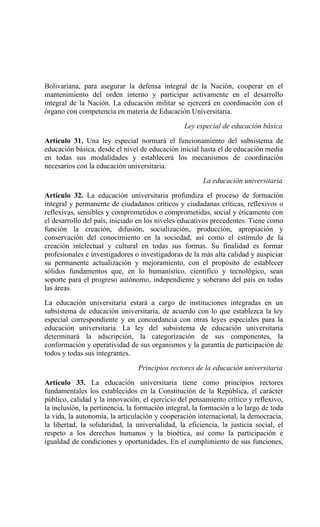 Bolivariana, para asegurar la defensa integral de la Nación, cooperar en el
mantenimiento del orden interno y participar activamente en el desarrollo
integral de la Nación. La educación militar se ejercerá en coordinación con el
órgano con competencia en materia de Educación Universitaria.
Ley especial de educación básica
Artículo 31. Una ley especial normará el funcionamiento del subsistema de
educación básica, desde el nivel de educación inicial hasta el de educación media
en todas sus modalidades y establecerá los mecanismos de coordinación
necesarios con la educación universitaria.
La educación universitaria
Artículo 32. La educación universitaria profundiza el proceso de formación
integral y permanente de ciudadanos críticos y ciudadanas críticas, reflexivos o
reflexivas, sensibles y comprometidos o comprometidas, social y éticamente con
el desarrollo del país, iniciado en los niveles educativos precedentes. Tiene como
función la creación, difusión, socialización, producción, apropiación y
conservación del conocimiento en la sociedad, así como el estímulo de la
creación intelectual y cultural en todas sus formas. Su finalidad es formar
profesionales e investigadores o investigadoras de la más alta calidad y auspiciar
su permanente actualización y mejoramiento, con el propósito de establecer
sólidos fundamentos que, en lo humanístico, científico y tecnológico, sean
soporte para el progreso autónomo, independiente y soberano del país en todas
las áreas.
La educación universitaria estará a cargo de instituciones integradas en un
subsistema de educación universitaria, de acuerdo con lo que establezca la ley
especial correspondiente y en concordancia con otras leyes especiales para la
educación universitaria. La ley del subsistema de educación universitaria
determinará la adscripción, la categorización de sus componentes, la
conformación y operatividad de sus organismos y la garantía de participación de
todos y todas sus integrantes.
Principios rectores de la educación universitaria
Artículo 33. La educación universitaria tiene como principios rectores
fundamentales los establecidos en la Constitución de la República, el carácter
público, calidad y la innovación, el ejercicio del pensamiento crítico y reflexivo,
la inclusión, la pertinencia, la formación integral, la formación a lo largo de toda
la vida, la autonomía, la articulación y cooperación internacional, la democracia,
la libertad, la solidaridad, la universalidad, la eficiencia, la justicia social, el
respeto a los derechos humanos y la bioética, así como la participación e
igualdad de condiciones y oportunidades. En el cumplimiento de sus funciones,
 