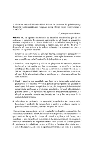 la educación universitaria está abierta a todas las corrientes del pensamiento y
desarrolla valores académicos y sociales que se reflejan en sus contribuciones a
la sociedad.
El principio de autonomía
Artículo 34. En aquellas instituciones de educación universitaria que les sea
aplicable, el principio de autonomía reconocido por el Estado se materializa
mediante el ejercicio de la libertad intelectual, la actividad teórico-práctica y la
investigación científica, humanística y tecnológica, con el fin de crear y
desarrollar el conocimiento y los valores culturales. La autonomía se ejercerá
mediante las siguientes funciones:
1. Establecer sus estructuras de carácter flexible, democrático, participativo y
eficiente, para dictar sus normas de gobierno y sus reglas internas de acuerdo
con lo establecido en la Constitución de la República y la ley.
2. Planificar, crear, organizar y realizar los programas de formación, creación
intelectual e interacción con las comunidades, en atención a las áreas
estratégicas de acuerdo con el Plan de Desarrollo Económico y Social de la
Nación, las potencialidades existentes en el país, las necesidades prioritarias,
el logro de la soberanía científica y tecnológica y el pleno desarrollo de los
seres humanos.
3. Elegir y nombrar sus autoridades con base en la democracia participativa,
protagónica y de mandato revocable, para el ejercicio pleno y en igualdad de
condiciones de los derechos políticos de los y las integrantes de la comunidad
universitaria, profesores y profesoras, estudiantes, personal administrativo,
personal obrero y, los egresados y las egresadas de acuerdo al Reglamento. Se
elegirá un consejo contralor conformado por los y las integrantes de la
comunidad universitaria.
4. Administrar su patrimonio con austeridad, justa distribución, transparencia,
honestidad y rendición de cuentas, bajo el control y vigilancia interna por
parte del consejo contralor, y externa por parte del Estado.
El principio de autonomía se ejercerá respetando los derechos consagrados a los
ciudadanos y ciudadanas en la Constitución de la República, sin menoscabo de lo
que establezca la ley en lo relativo al control y vigilancia del Estado, para
garantizar el uso eficiente del patrimonio de las instituciones del subsistema de
educación universitaria. Es responsabilidad de todos y todas, los y las integrantes
del subsistema, la rendición de cuentas periódicas al Estado y a la sociedad sobre
el uso de los recursos, así como la oportuna información en torno a la cuantía,
 