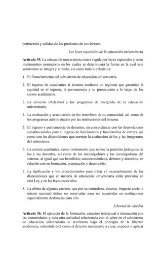 pertinencia y calidad de los productos de sus labores.
Las leyes especiales de la educación universitaria
Artículo 35. La educación universitaria estará regida por leyes especiales y otros
instrumentos normativos en los cuales se determinará la forma en la cual este
subsistema se integra y articula, así como todo lo relativo a:
1. El financiamiento del subsistema de educación universitaria.
2. El ingreso de estudiantes al sistema mediante un régimen que garantice la
equidad en el ingreso, la permanencia y su prosecución a lo largo de los
cursos académicos.
3. La creación intelectual y los programas de postgrado de la educación
universitaria.
4. La evaluación y acreditación de los miembros de su comunidad, así como de
los programas administrados por las instituciones del sistema.
5. El ingreso y permanencia de docentes, en concordancia con las disposiciones
constitucionales para el ingreso de funcionarios y funcionarias de carrera, así
como con las disposiciones que normen la evaluación de los y las integrantes
del subsistema.
6. La carrera académica, como instrumento que norme la posición jerárquica de
los y las docentes, así como de los investigadores y las investigadoras del
sistema, al igual que sus beneficios socioeconómicos, deberes y derechos, en
relación con su formación, preparación y desempeño.
7. La tipificación y los procedimientos para tratar el incumplimiento de las
disposiciones que en materia de educación universitaria están previstas en
esta Ley y en las leyes especiales.
8. La oferta de algunas carreras que por su naturaleza, alcance, impacto social e
interés nacional deban ser reservadas para ser impartidas en instituciones
especialmente destinadas para ello.
Libertad de cátedra
Artículo 36. El ejercicio de la formación, creación intelectual e interacción con
las comunidades y toda otra actividad relacionada con el saber en el subsistema
de educación universitaria se realizarán bajo el principio de la libertad
académica, entendida ésta como el derecho inalienable a crear, exponer o aplicar
 