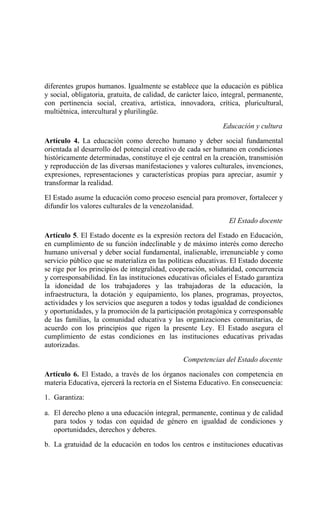 diferentes grupos humanos. Igualmente se establece que la educación es pública
y social, obligatoria, gratuita, de calidad, de carácter laico, integral, permanente,
con pertinencia social, creativa, artística, innovadora, crítica, pluricultural,
multiétnica, intercultural y plurilingüe.
Educación y cultura
Artículo 4. La educación como derecho humano y deber social fundamental
orientada al desarrollo del potencial creativo de cada ser humano en condiciones
históricamente determinadas, constituye el eje central en la creación, transmisión
y reproducción de las diversas manifestaciones y valores culturales, invenciones,
expresiones, representaciones y características propias para apreciar, asumir y
transformar la realidad.
El Estado asume la educación como proceso esencial para promover, fortalecer y
difundir los valores culturales de la venezolanidad.
El Estado docente
Artículo 5. El Estado docente es la expresión rectora del Estado en Educación,
en cumplimiento de su función indeclinable y de máximo interés como derecho
humano universal y deber social fundamental, inalienable, irrenunciable y como
servicio público que se materializa en las políticas educativas. El Estado docente
se rige por los principios de integralidad, cooperación, solidaridad, concurrencia
y corresponsabilidad. En las instituciones educativas oficiales el Estado garantiza
la idoneidad de los trabajadores y las trabajadoras de la educación, la
infraestructura, la dotación y equipamiento, los planes, programas, proyectos,
actividades y los servicios que aseguren a todos y todas igualdad de condiciones
y oportunidades, y la promoción de la participación protagónica y corresponsable
de las familias, la comunidad educativa y las organizaciones comunitarias, de
acuerdo con los principios que rigen la presente Ley. El Estado asegura el
cumplimiento de estas condiciones en las instituciones educativas privadas
autorizadas.
Competencias del Estado docente
Artículo 6. El Estado, a través de los órganos nacionales con competencia en
materia Educativa, ejercerá la rectoría en el Sistema Educativo. En consecuencia:
1. Garantiza:
a. El derecho pleno a una educación integral, permanente, continua y de calidad
para todos y todas con equidad de género en igualdad de condiciones y
oportunidades, derechos y deberes.
b. La gratuidad de la educación en todos los centros e instituciones educativas
 