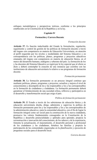 enfoques metodológicos y perspectivas teóricas, conforme a los principios
establecidos en la Constitución de la República y en la ley.
Capítulo IV
Formación y Carrera Docente
Formación docente
Artículo 37. Es función indeclinable del Estado la formulación, regulación,
seguimiento y control de gestión de las políticas de formación docente a través
del órgano con competencia en materia de Educación Universitaria, en atención
al perfil requerido por los niveles y modalidades del Sistema Educativo y en
correspondencia con las políticas, planes, programas y proyectos educativos
emanados del órgano con competencia en materia de educación básica, en el
marco del desarrollo humano, endógeno y soberano del país. La formación de los
y las docentes del Sistema Educativo se regirá por la ley especial que al efecto se
dicte y deberá contemplar la creación de una instancia que coordine con las
instituciones de educación universitaria lo relativo a sus programas de formación
docente.
Formación permanente
Artículo 38. La formación permanente es un proceso integral continuo que
mediante políticas, planes, programas y proyectos, actualiza y mejora el nivel de
conocimientos y desempeño de los y las responsables y los y las corresponsables
en la formación de ciudadanos y ciudadanas. La formación permanente deberá
garantizar el fortalecimiento de una sociedad crítica, reflexiva y participativa en
el desarrollo y transformación social que exige el país.
Política de formación permanente
Artículo 39. El Estado a través de los subsistemas de educación básica y de
educación universitaria diseña, dirige, administra y supervisa la política de
formación permanente para los y las responsables y los y las corresponsables de
la administración educativa y para la comunidad educativa, con el fin de lograr la
formación integral como ser social para la construcción de la nueva ciudadanía,
promueve los valores fundamentales consagrados en la Constitución de la
República y desarrolla potencialidades y aptitudes para aprender, propicia la
reconstrucción e innovación del conocimiento, de los saberes y de la experiencia,
fomenta la actualización, el mejoramiento, el desarrollo personal y profesional
de los ciudadanos y las ciudadanas, fortalece las familias y propicia la
participación de las comunidades organizadas en la planificación y ejecución de
programas sociales para el desarrollo local.
Carrera docente
 
