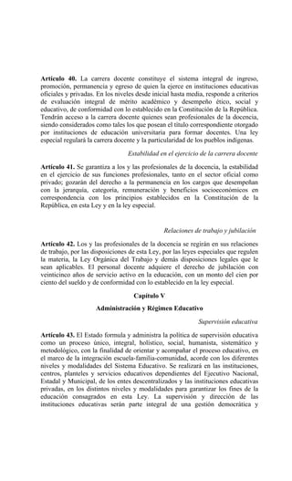 Artículo 40. La carrera docente constituye el sistema integral de ingreso,
promoción, permanencia y egreso de quien la ejerce en instituciones educativas
oficiales y privadas. En los niveles desde inicial hasta media, responde a criterios
de evaluación integral de mérito académico y desempeño ético, social y
educativo, de conformidad con lo establecido en la Constitución de la República.
Tendrán acceso a la carrera docente quienes sean profesionales de la docencia,
siendo considerados como tales los que posean el título correspondiente otorgado
por instituciones de educación universitaria para formar docentes. Una ley
especial regulará la carrera docente y la particularidad de los pueblos indígenas.
Estabilidad en el ejercicio de la carrera docente
Artículo 41. Se garantiza a los y las profesionales de la docencia, la estabilidad
en el ejercicio de sus funciones profesionales, tanto en el sector oficial como
privado; gozarán del derecho a la permanencia en los cargos que desempeñan
con la jerarquía, categoría, remuneración y beneficios socioeconómicos en
correspondencia con los principios establecidos en la Constitución de la
República, en esta Ley y en la ley especial.
Relaciones de trabajo y jubilación
Artículo 42. Los y las profesionales de la docencia se regirán en sus relaciones
de trabajo, por las disposiciones de esta Ley, por las leyes especiales que regulen
la materia, la Ley Orgánica del Trabajo y demás disposiciones legales que le
sean aplicables. El personal docente adquiere el derecho de jubilación con
veinticinco años de servicio activo en la educación, con un monto del cien por
ciento del sueldo y de conformidad con lo establecido en la ley especial.
Capítulo V
Administración y Régimen Educativo
Supervisión educativa
Artículo 43. El Estado formula y administra la política de supervisión educativa
como un proceso único, integral, holístico, social, humanista, sistemático y
metodológico, con la finalidad de orientar y acompañar el proceso educativo, en
el marco de la integración escuela-familia-comunidad, acorde con los diferentes
niveles y modalidades del Sistema Educativo. Se realizará en las instituciones,
centros, planteles y servicios educativos dependientes del Ejecutivo Nacional,
Estadal y Municipal, de los entes descentralizados y las instituciones educativas
privadas, en los distintos niveles y modalidades para garantizar los fines de la
educación consagrados en esta Ley. La supervisión y dirección de las
instituciones educativas serán parte integral de una gestión democrática y
 