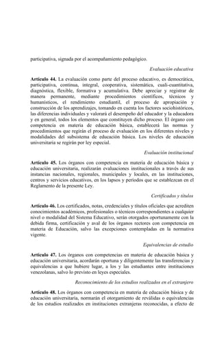 participativa, signada por el acompañamiento pedagógico.
Evaluación educativa
Artículo 44. La evaluación como parte del proceso educativo, es democrática,
participativa, continua, integral, cooperativa, sistemática, cuali-cuantitativa,
diagnóstica, flexible, formativa y acumulativa. Debe apreciar y registrar de
manera permanente, mediante procedimientos científicos, técnicos y
humanísticos, el rendimiento estudiantil, el proceso de apropiación y
construcción de los aprendizajes, tomando en cuenta los factores sociohistóricos,
las diferencias individuales y valorará el desempeño del educador y la educadora
y en general, todos los elementos que constituyen dicho proceso. El órgano con
competencia en materia de educación básica, establecerá las normas y
procedimientos que regirán el proceso de evaluación en los diferentes niveles y
modalidades del subsistema de educación básica. Los niveles de educación
universitaria se regirán por ley especial.
Evaluación institucional
Artículo 45. Los órganos con competencia en materia de educación básica y
educación universitaria, realizarán evaluaciones institucionales a través de sus
instancias nacionales, regionales, municipales y locales, en las instituciones,
centros y servicios educativos, en los lapsos y períodos que se establezcan en el
Reglamento de la presente Ley.
Certificados y títulos
Artículo 46. Los certificados, notas, credenciales y títulos oficiales que acrediten
conocimientos académicos, profesionales o técnicos correspondientes a cualquier
nivel o modalidad del Sistema Educativo, serán otorgados oportunamente con la
debida firma, certificación y aval de los órganos rectores con competencia en
materia de Educación, salvo las excepciones contempladas en la normativa
vigente.
Equivalencias de estudio
Artículo 47. Los órganos con competencias en materia de educación básica y
educación universitaria, acordarán oportuna y diligentemente las transferencias y
equivalencias a que hubiere lugar, a los y las estudiantes entre instituciones
venezolanas, salvo lo previsto en leyes especiales.
Reconocimiento de los estudios realizados en el extranjero
Artículo 48. Los órganos con competencia en materia de educación básica y de
educación universitaria, normarán el otorgamiento de reválidas o equivalencias
de los estudios realizados en instituciones extranjeras reconocidas, a efecto de
 