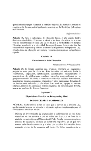 que los mismos tengan validez en el territorio nacional. La normativa tomará en
consideración los convenios legalmente suscritos por la República Bolivariana
de Venezuela.
Régimen escolar
Artículo 49. Para el subsistema de educación básica el año escolar tendrá
doscientos días hábiles. El mismo se divide a los fines educativos, de acuerdo
con las características de cada uno de los niveles y modalidades del Sistema
Educativo atendiendo a la diversidad, las especificidades étnico-culturales, las
características regionales y a lo que establezca el Reglamento de la presente Ley.
El subsistema de educación universitaria regulará esta materia en su legislación
especial.
Capítulo VI
Financiamiento de la Educación
Financiamiento de la educación
Artículo 50. El Estado garantiza una inversión prioritaria de crecimiento
progresivo anual para la educación. Esta inversión está orientada hacia la
construcción, ampliación, rehabilitación, equipamiento, mantenimiento y
sostenimiento de edificaciones escolares integrales contextualizadas en lo
geográfico-cultural, así como la dotación de servicios, equipos, herramientas,
maquinarias, insumos, programas telemáticos y otras necesidades derivadas de
las innovaciones culturales y educativas. Los servicios, equipos e insumos
referidos, incluyen los vinculados con los programas de salud integral, deporte,
recreación y cultura del Sistema Educativo.
Capítulo VII
Disposiciones Transitorias, Derogatoria y Final
DISPOSICIONES TRANSITORIAS
PRIMERA: Hasta tanto se dicten las leyes que se deriven de la presente Ley,
queda transitoriamente en vigencia el siguiente régimen sancionatorio para el
subsistema de educación básica:
1. Durante el procedimiento de averiguación y determinación de las faltas
cometidas por las personas a que se refiere esta Ley y a los fines de la
decisión correspondiente, el Ministerio del Poder Popular con competencia en
materia de Educación, instruirá el expediente respectivo, en el que hará
constar todas las circunstancias y pruebas que permitan la formación de un
concepto preciso de la naturaleza del hecho. En dicho procedimiento se
 