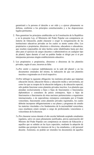 garantizará a la persona el derecho a ser oído y a ejercer plenamente su
defensa, conforme a los principios constitucionales y a las disposiciones
legales pertinentes.
2. Para garantizar los principios establecidos en la Constitución de la República
y en la presente Ley, el Ministerio del Poder Popular con competencia en
materia de Educación, podrá clausurar o exigir la reorganización de las
instituciones educativas privadas en los cuales se atente contra ellos. Los
propietarios o propietarias, directores o directoras, educadores o educadoras,
que resulten responsables de tales hechos serán inhabilitados hasta por diez
años para el ejercicio de cargos docentes o administrativos en cualquier tipo
de plantel, lapso durante el cual no podrán fundar ni dirigir por sí ni por
interpuestas personas ningún establecimiento educativo.
3. Los propietarios o propietarias, directores o directoras de los planteles
privados, según el caso, incurren en falta:
3.a.Por omitir o expresar indebidamente en la sede del plantel y en los
documentos emanados del mismo, la indicación de que son planteles
inscritos o registrados en el nivel respectivo.
3.b.Por infringir la siguiente obligación: los institutos privados que impartan
educación inicial, educación básica y educación media y universitaria, así
como los que se ocupen de la educación indígena y de educación especial,
sólo podrán funcionar como planteles privados inscritos. Los planteles que
atiendan exclusivamente a hijos o hijas de funcionarios o funcionarias
diplomáticos o consulares de países extranjeros, hijos o hijas de
funcionarios o funcionarias de otras naciones pertenecientes a organismos
internacionales, o de especialistas extranjeros contratados por el Estado
venezolano, funcionarán como planteles privados registrados, los cuales
deberán incorporar obligatoriamente a sus planes y programas de estudio
las materias vinculadas a los fundamentos de la nacionalidad venezolana,
cuya enseñanza estará siempre a cargo de profesionales venezolanos o
venezolanas de la docencia.
3.c.Por clausurar cursos durante el año escolar habiendo aceptado estudiantes
regulares, salvo en casos plenamente justificados, previa autorización del
Ministro del Poder Popular con competencia en materia de Educación y
aquellos que se señalen en las leyes especiales, mediante la adopción de
medidas que protejan los intereses de los y las estudiantes, y del personal
docente. Asimismo, no podrán ser retenidos los documentos de aquellos
 