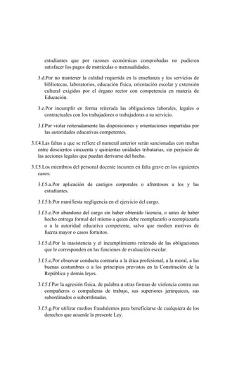 estudiantes que por razones económicas comprobadas no pudieren
satisfacer los pagos de matrículas o mensualidades.
3.d.Por no mantener la calidad requerida en la enseñanza y los servicios de
bibliotecas, laboratorios, educación física, orientación escolar y extensión
cultural exigidos por el órgano rector con competencia en materia de
Educación.
3.e.Por incumplir en forma reiterada las obligaciones laborales, legales o
contractuales con los trabajadores o trabajadoras a su servicio.
3.f.Por violar reiteradamente las disposiciones y orientaciones impartidas por
las autoridades educativas competentes.
3.f.4.Las faltas a que se refiere el numeral anterior serán sancionadas con multas
entre doscientos cincuenta y quinientas unidades tributarias, sin perjuicio de
las acciones legales que puedan derivarse del hecho.
3.f.5.Los miembros del personal docente incurren en falta grave en los siguientes
casos:
3.f.5.a.Por aplicación de castigos corporales o afrentosos a los y las
estudiantes.
3.f.5.b.Por manifiesta negligencia en el ejercicio del cargo.
3.f.5.c.Por abandono del cargo sin haber obtenido licencia, o antes de haber
hecho entrega formal del mismo a quien debe reemplazarlo o reemplazarla
o a la autoridad educativa competente, salvo que medien motivos de
fuerza mayor o casos fortuitos.
3.f.5.d.Por la inasistencia y el incumplimiento reiterado de las obligaciones
que le corresponden en las funciones de evaluación escolar.
3.f.5.e.Por observar conducta contraria a la ética profesional, a la moral, a las
buenas costumbres o a los principios previstos en la Constitución de la
República y demás leyes.
3.f.5.f.Por la agresión física, de palabra u otras formas de violencia contra sus
compañeros o compañeras de trabajo, sus superiores jerárquicos, sus
subordinados o suborrdinadas.
3.f.5.g.Por utilizar medios fraudulentos para beneficiarse de cualquiera de los
derechos que acuerde la presente Ley.
 