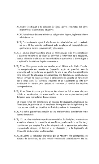3.f.5.h.Por coadyuvar a la comisión de faltas graves cometidas por otros
miembros de la comunidad educativa
3.f.5.i.Por reiterado incumplimiento de obligaciones legales, reglamentarias o
administrativas.
3.f.5.j.Por inasistencia injustificada durante tres días hábiles en el período de
un mes. El Reglamento establecerá todo lo relativo al personal docente
que trabaje a tiempo convencional y otros casos.
3.f.5.j.6.También incurren en falta grave los profesionales o las profesionales de
la docencia en ejercicio de cargos de dirección o supervisión de la educación,
cuando violen la estabilidad de los educadores o educadoras o dieren lugar a
la aplicación de medidas ilegales contra éstos.
3.f.5.j.7.Las faltas graves serán sancionadas por el Ministro del Poder Popular
con competencia en materia de Educación según su gravedad, con la
separación del cargo durante un período de uno a tres años. La reincidencia
en la comisión de falta grave será sancionada con destitución e inhabilitación
para el servicio en cargos docentes o administrativos, durante un período de
tres a cinco años. El Ejecutivo Nacional en el Reglamento de esta Ley
establecerá las normas para aplicar las sanciones y tramitar los recursos
correspondientes.
3.f.5.j.8.Las faltas leves en que incurran los miembros del personal docente
podrán ser sancionadas con amonestación escrita, o con separación temporal
del cargo hasta por un lapso de once meses.
El órgano rector con competencia en materia de Educación, determinará las
faltas leves, la gradación de las sanciones, los órganos que las aplicarán y los
recursos que podrán ser ejercidos por los interesados o las interesadas.
3.f.5.j.9.El lapso que dure una sanción no será remunerado ni considerado como
tiempo de servicio.
3.f.5.j.10.Los y las estudiantes que incurran en faltas de disciplina, se someterán
a medidas alternas de resolución de conflictos, producto de la mediación y
conciliación que adopten los y las integrantes de la comunidad educativa,
resguardando siempre el derecho a la educación y a la legislación de
protección a niños, niñas y adolescentes.
3.f.5.j.11.Contra las sanciones impuestas por el Ministro con competencia en
materia de Educación, se oirá recurso contencioso administrativo. De las
 
