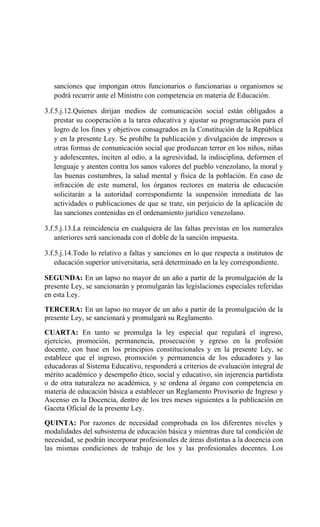 sanciones que impongan otros funcionarios o funcionarias u organismos se
podrá recurrir ante el Ministro con competencia en materia de Educación.
3.f.5.j.12.Quienes dirijan medios de comunicación social están obligados a
prestar su cooperación a la tarea educativa y ajustar su programación para el
logro de los fines y objetivos consagrados en la Constitución de la República
y en la presente Ley. Se prohíbe la publicación y divulgación de impresos u
otras formas de comunicación social que produzcan terror en los niños, niñas
y adolescentes, inciten al odio, a la agresividad, la indisciplina, deformen el
lenguaje y atenten contra los sanos valores del pueblo venezolano, la moral y
las buenas costumbres, la salud mental y física de la población. En caso de
infracción de este numeral, los órganos rectores en materia de educación
solicitarán a la autoridad correspondiente la suspensión inmediata de las
actividades o publicaciones de que se trate, sin perjuicio de la aplicación de
las sanciones contenidas en el ordenamiento jurídico venezolano.
3.f.5.j.13.La reincidencia en cualquiera de las faltas previstas en los numerales
anteriores será sancionada con el doble de la sanción impuesta.
3.f.5.j.14.Todo lo relativo a faltas y sanciones en lo que respecta a institutos de
educación superior universitaria, será determinado en la ley correspondiente.
SEGUNDA: En un lapso no mayor de un año a partir de la promulgación de la
presente Ley, se sancionarán y promulgarán las legislaciones especiales referidas
en esta Ley.
TERCERA: En un lapso no mayor de un año a partir de la promulgación de la
presente Ley, se sancionará y promulgará su Reglamento.
CUARTA: En tanto se promulga la ley especial que regulará el ingreso,
ejercicio, promoción, permanencia, prosecución y egreso en la profesión
docente, con base en los principios constitucionales y en la presente Ley, se
establece que el ingreso, promoción y permanencia de los educadores y las
educadoras al Sistema Educativo, responderá a criterios de evaluación integral de
mérito académico y desempeño ético, social y educativo, sin injerencia partidista
o de otra naturaleza no académica, y se ordena al órgano con competencia en
materia de educación básica a establecer un Reglamento Provisorio de Ingreso y
Ascenso en la Docencia, dentro de los tres meses siguientes a la publicación en
Gaceta Oficial de la presente Ley.
QUINTA: Por razones de necesidad comprobada en los diferentes niveles y
modalidades del subsistema de educación básica y mientras dure tal condición de
necesidad, se podrán incorporar profesionales de áreas distintas a la docencia con
las mismas condiciones de trabajo de los y las profesionales docentes. Los
 