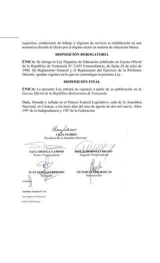requisitos, condiciones de trabajo y régimen de servicio se establecerán en una
normativa dictada al efecto por el órgano rector en materia de educación básica.
DISPOSICIÓN DEROGATORIA
ÚNICA: Se deroga la Ley Orgánica de Educación publicada en Gaceta Oficial
de la República de Venezuela N° 2.635 Extraordinario, de fecha 28 de julio de
1980. Su Reglamento General y el Reglamento del Ejercicio de la Profesión
Docente; quedan vigentes en lo que no contradigan la presente Ley.
DISPOSICIÓN FINAL
ÚNICA: La presente Ley entrará en vigencia a partir de su publicación en la
Gaceta Oficial de la República Bolivariana de Venezuela.
Dada, firmada y sellada en el Palacio Federal Legislativo, sede de la Asamblea
Nacional, en Caracas, a los trece días del mes de agosto de dos mil nueve. Años
199º de la Independencia y 150º de la Federación.
Asamblea Nacional Nº 124
Ley Orgánica de Educación
IAZG/VCB/JCG/yjm
 