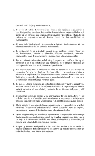 oficiales hasta el pregrado universitario.
c. El acceso al Sistema Educativo a las personas con necesidades educativas o
con discapacidad, mediante la creación de condiciones y oportunidades. Así
como, de las personas que se encuentren privados y privadas de libertad y de
quienes se encuentren en el Sistema Penal de Responsabilidad de
Adolescentes.
d. El desarrollo institucional, permanencia y óptimo funcionamiento de las
misiones educativas en sus distintas modalidades.
e. La continuidad de las actividades educativas, en cualquier tiempo y lugar, en
las instituciones, centros y planteles oficiales nacionales, estadales,
municipales, entes descentralizados e instituciones educativas privadas.
f. Los servicios de orientación, salud integral, deporte, recreación, cultura y de
bienestar a los y las estudiantes que participan en el proceso educativo en
corresponsabilidad con los órganos correspondientes.
g. Las condiciones para la articulación entre la educación y los medios de
comunicación, con la finalidad de desarrollar el pensamiento crítico y
reflexivo, la capacidad para construir mediaciones de forma permanente entre
la familia, la escuela y la comunidad, en conformidad con lo previsto en la
Constitución de la República y demás leyes.
h. El uso del idioma castellano en todas las instituciones y centros educativos,
salvo en la modalidad de la educación intercultural bilingüe indígena, la cual
deberá garantizar el uso oficial y paritario de los idiomas indígenas y del
castellano.
i. Condiciones laborales dignas y de convivencia de los trabajadores y las
trabajadoras de la educación, que contribuyan a humanizar el trabajo para
alcanzar su desarrollo pleno y un nivel de vida acorde con su elevada misión.
j. Que a ningún o ninguna estudiante, representante o responsable, se le cobre
matrícula y servicios administrativos, como condición para el ingreso,
permanencia y egreso de las instituciones educativas oficiales.
k. Que a ningún o ninguna estudiante, representante o responsable, se le retenga
la documentación académica personal, se le cobre intereses por insolvencia
de pago o se tomen otras medidas que violen el derecho a la educación y el
respeto a su integridad física, psíquica y moral.
l. Respeto y honores obligatorios a los símbolos patrios, a la memoria de
nuestro Libertador Simón Bolívar y a los valores de nuestra nacionalidad, en
todas las instituciones y centros educativos.
 