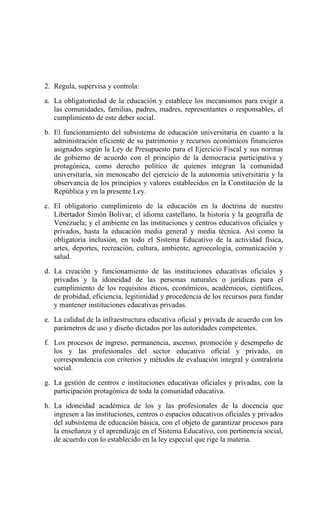 2. Regula, supervisa y controla:
a. La obligatoriedad de la educación y establece los mecanismos para exigir a
las comunidades, familias, padres, madres, representantes o responsables, el
cumplimiento de este deber social.
b. El funcionamiento del subsistema de educación universitaria en cuanto a la
administración eficiente de su patrimonio y recursos económicos financieros
asignados según la Ley de Presupuesto para el Ejercicio Fiscal y sus normas
de gobierno de acuerdo con el principio de la democracia participativa y
protagónica, como derecho político de quienes integran la comunidad
universitaria, sin menoscabo del ejercicio de la autonomía universitaria y la
observancia de los principios y valores establecidos en la Constitución de la
República y en la presente Ley.
c. El obligatorio cumplimiento de la educación en la doctrina de nuestro
Libertador Simón Bolívar, el idioma castellano, la historia y la geografía de
Venezuela; y el ambiente en las instituciones y centros educativos oficiales y
privados, hasta la educación media general y media técnica. Así como la
obligatoria inclusión, en todo el Sistema Educativo de la actividad física,
artes, deportes, recreación, cultura, ambiente, agroecología, comunicación y
salud.
d. La creación y funcionamiento de las instituciones educativas oficiales y
privadas y la idoneidad de las personas naturales o jurídicas para el
cumplimiento de los requisitos éticos, económicos, académicos, científicos,
de probidad, eficiencia, legitimidad y procedencia de los recursos para fundar
y mantener instituciones educativas privadas.
e. La calidad de la infraestructura educativa oficial y privada de acuerdo con los
parámetros de uso y diseño dictados por las autoridades competentes.
f. Los procesos de ingreso, permanencia, ascenso, promoción y desempeño de
los y las profesionales del sector educativo oficial y privado, en
correspondencia con criterios y métodos de evaluación integral y contraloría
social.
g. La gestión de centros e instituciones educativas oficiales y privadas, con la
participación protagónica de toda la comunidad educativa.
h. La idoneidad académica de los y las profesionales de la docencia que
ingresen a las instituciones, centros o espacios educativos oficiales y privados
del subsistema de educación básica, con el objeto de garantizar procesos para
la enseñanza y el aprendizaje en el Sistema Educativo, con pertinencia social,
de acuerdo con lo establecido en la ley especial que rige la materia.
 