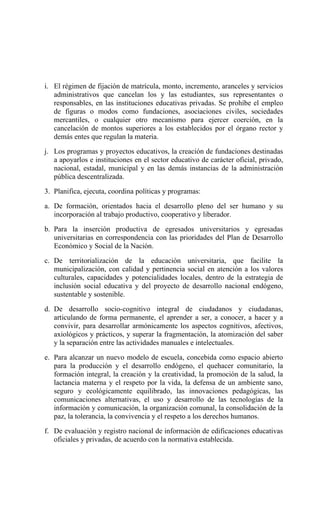 i. El régimen de fijación de matrícula, monto, incremento, aranceles y servicios
administrativos que cancelan los y las estudiantes, sus representantes o
responsables, en las instituciones educativas privadas. Se prohíbe el empleo
de figuras o modos como fundaciones, asociaciones civiles, sociedades
mercantiles, o cualquier otro mecanismo para ejercer coerción, en la
cancelación de montos superiores a los establecidos por el órgano rector y
demás entes que regulan la materia.
j. Los programas y proyectos educativos, la creación de fundaciones destinadas
a apoyarlos e instituciones en el sector educativo de carácter oficial, privado,
nacional, estadal, municipal y en las demás instancias de la administración
pública descentralizada.
3. Planifica, ejecuta, coordina políticas y programas:
a. De formación, orientados hacia el desarrollo pleno del ser humano y su
incorporación al trabajo productivo, cooperativo y liberador.
b. Para la inserción productiva de egresados universitarios y egresadas
universitarias en correspondencia con las prioridades del Plan de Desarrollo
Económico y Social de la Nación.
c. De territorialización de la educación universitaria, que facilite la
municipalización, con calidad y pertinencia social en atención a los valores
culturales, capacidades y potencialidades locales, dentro de la estrategia de
inclusión social educativa y del proyecto de desarrollo nacional endógeno,
sustentable y sostenible.
d. De desarrollo socio-cognitivo integral de ciudadanos y ciudadanas,
articulando de forma permanente, el aprender a ser, a conocer, a hacer y a
convivir, para desarrollar armónicamente los aspectos cognitivos, afectivos,
axiológicos y prácticos, y superar la fragmentación, la atomización del saber
y la separación entre las actividades manuales e intelectuales.
e. Para alcanzar un nuevo modelo de escuela, concebida como espacio abierto
para la producción y el desarrollo endógeno, el quehacer comunitario, la
formación integral, la creación y la creatividad, la promoción de la salud, la
lactancia materna y el respeto por la vida, la defensa de un ambiente sano,
seguro y ecológicamente equilibrado, las innovaciones pedagógicas, las
comunicaciones alternativas, el uso y desarrollo de las tecnologías de la
información y comunicación, la organización comunal, la consolidación de la
paz, la tolerancia, la convivencia y el respeto a los derechos humanos.
f. De evaluación y registro nacional de información de edificaciones educativas
oficiales y privadas, de acuerdo con la normativa establecida.
 
