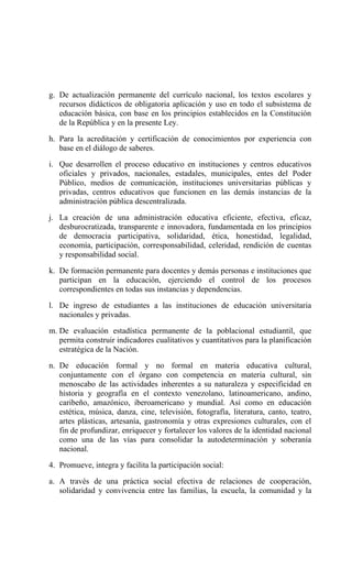 g. De actualización permanente del currículo nacional, los textos escolares y
recursos didácticos de obligatoria aplicación y uso en todo el subsistema de
educación básica, con base en los principios establecidos en la Constitución
de la República y en la presente Ley.
h. Para la acreditación y certificación de conocimientos por experiencia con
base en el diálogo de saberes.
i. Que desarrollen el proceso educativo en instituciones y centros educativos
oficiales y privados, nacionales, estadales, municipales, entes del Poder
Público, medios de comunicación, instituciones universitarias públicas y
privadas, centros educativos que funcionen en las demás instancias de la
administración pública descentralizada.
j. La creación de una administración educativa eficiente, efectiva, eficaz,
desburocratizada, transparente e innovadora, fundamentada en los principios
de democracia participativa, solidaridad, ética, honestidad, legalidad,
economía, participación, corresponsabilidad, celeridad, rendición de cuentas
y responsabilidad social.
k. De formación permanente para docentes y demás personas e instituciones que
participan en la educación, ejerciendo el control de los procesos
correspondientes en todas sus instancias y dependencias.
l. De ingreso de estudiantes a las instituciones de educación universitaria
nacionales y privadas.
m. De evaluación estadística permanente de la poblacional estudiantil, que
permita construir indicadores cualitativos y cuantitativos para la planificación
estratégica de la Nación.
n. De educación formal y no formal en materia educativa cultural,
conjuntamente con el órgano con competencia en materia cultural, sin
menoscabo de las actividades inherentes a su naturaleza y especificidad en
historia y geografía en el contexto venezolano, latinoamericano, andino,
caribeño, amazónico, iberoamericano y mundial. Así como en educación
estética, música, danza, cine, televisión, fotografía, literatura, canto, teatro,
artes plásticas, artesanía, gastronomía y otras expresiones culturales, con el
fin de profundizar, enriquecer y fortalecer los valores de la identidad nacional
como una de las vías para consolidar la autodeterminación y soberanía
nacional.
4. Promueve, integra y facilita la participación social:
a. A través de una práctica social efectiva de relaciones de cooperación,
solidaridad y convivencia entre las familias, la escuela, la comunidad y la
 