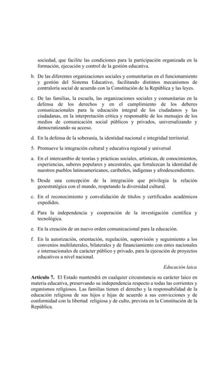 sociedad, que facilite las condiciones para la participación organizada en la
formación, ejecución y control de la gestión educativa.
b. De las diferentes organizaciones sociales y comunitarias en el funcionamiento
y gestión del Sistema Educativo, facilitando distintos mecanismos de
contraloría social de acuerdo con la Constitución de la República y las leyes.
c. De las familias, la escuela, las organizaciones sociales y comunitarias en la
defensa de los derechos y en el cumplimiento de los deberes
comunicacionales para la educación integral de los ciudadanos y las
ciudadanas, en la interpretación crítica y responsable de los mensajes de los
medios de comunicación social públicos y privados, universalizando y
democratizando su acceso.
d. En la defensa de la soberanía, la identidad nacional e integridad territorial.
5. Promueve la integración cultural y educativa regional y universal
a. En el intercambio de teorías y prácticas sociales, artísticas, de conocimientos,
experiencias, saberes populares y ancestrales, que fortalezcan la identidad de
nuestros pueblos latinoamericanos, caribeños, indígenas y afrodescendientes.
b. Desde una concepción de la integración que privilegia la relación
geoestratégica con el mundo, respetando la diversidad cultural.
c. En el reconocimiento y convalidación de títulos y certificados académicos
expedidos.
d. Para la independencia y cooperación de la investigación científica y
tecnológica.
e. En la creación de un nuevo orden comunicacional para la educación.
f. En la autorización, orientación, regulación, supervisión y seguimiento a los
convenios multilaterales, bilaterales y de financiamiento con entes nacionales
e internacionales de carácter público y privado, para la ejecución de proyectos
educativos a nivel nacional.
Educación laica
Artículo 7. El Estado mantendrá en cualquier circunstancia su carácter laico en
materia educativa, preservando su independencia respecto a todas las corrientes y
organismos religiosos. Las familias tienen el derecho y la responsabilidad de la
educación religiosa de sus hijos e hijas de acuerdo a sus convicciones y de
conformidad con la libertad religiosa y de culto, prevista en la Constitución de la
República.
 