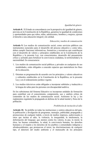 Igualdad de género
Artículo 8. El Estado en concordancia con la perspectiva de igualdad de género,
prevista en la Constitución de la República, garantiza la igualdad de condiciones
y oportunidades para que niños, niñas, adolescentes, hombres y mujeres, ejerzan
el derecho a una educación integral y de calidad.
Educación y medios de comunicación
Artículo 9. Los medios de comunicación social, como servicios públicos son
instrumentos esenciales para el desarrollo del proceso educativo y como tales,
deben cumplir funciones informativas, formativas y recreativas que contribuyan
con el desarrollo de valores y principios establecidos en la Constitución de la
República y la presente Ley, con conocimientos, desarrollo del pensamiento
crítico y actitudes para fortalecer la convivencia ciudadana, la territorialidad y la
nacionalidad. En consecuencia:
1. Los medios de comunicación social públicos y privados en cualquiera de sus
modalidades, están obligados a conceder espacios que materialicen los fines
de la educación.
2. Orientan su programación de acuerdo con los principios y valores educativos
y culturales establecidos en la Constitución de la República, en la presente
Ley y en el ordenamiento jurídico vigente.
3. Los medios televisivos están obligados a incorporar subtítulos y traducción a
la lengua de señas para las personas con discapacidad auditiva.
En los subsistemas del Sistema Educativo se incorporan unidades de formación
para contribuir con el conocimiento, comprensión, uso y análisis crítico de
contenidos de los medios de comunicación social. Asimismo la ley y los
reglamentos regularán la propaganda en defensa de la salud mental y física de la
población.
Prohibición de incitación al odio
Articulo 10. Se prohíbe en todas las instituciones y centros educativos del país,
la publicación y divulgación de programas, mensajes, publicidad, propaganda y
promociones de cualquier índole, a través de medios impresos, audiovisuales u
otros que inciten al odio, la violencia, la inseguridad, la intolerancia, la
deformación del lenguaje; que atenten contra los valores, la paz, la moral, la
ética, las buenas costumbres, la salud, la convivencia humana, los derechos
humanos y el respeto a los derechos de los pueblos y comunidades indígenas y
afrodescendientes, que promuevan el terror, las discriminaciones de cualquier
tipo, el deterioro del medio ambiente y el menoscabo de los principios
 