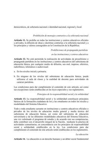 democráticos, de soberanía nacional e identidad nacional, regional y local.
Prohibición de mensajes contrarios a la soberanía nacional
Artículo 11. Se prohíbe en todas las instituciones y centros educativos oficiales
y privados, la difusión de ideas y doctrinas contrarias a la soberanía nacional y a
los principios y valores consagrados en la Constitución de la República.
Prohibiciones de propaganda partidista
en las instituciones y centros educativos
Artículo 12. No está permitida la realización de actividades de proselitismo o
propaganda partidista en las instituciones y centros educativos del subsistema de
educación básica, por cualquier medio de difusión, sea oral, impreso, eléctrico,
radiofónico, telemático o audiovisual:
a. En los niveles inicial y primaria.
b. En ninguno de los niveles del subsistema de educación básica, puede
utilizarse el aula de clases y la cualidad de docente para actividades de
carácter partidista.
Las condiciones para dar cumplimiento al contenido de este artículo, así como
sus excepciones serán establecidas en las leyes especiales y sus reglamentos.
Principios de la responsabilidad social y la solidaridad
Artículo 13. La responsabilidad social y la solidaridad constituyen principios
básicos de la formación ciudadana de los y las estudiantes en todos los niveles y
modalidades del Sistema Educativo.
Todo y toda estudiante cursante en instituciones y centros educativos oficiales o
privados de los niveles de educación media general y media técnica del
subsistema de educación básica, así como del subsistema de educación
universitaria y de las diferentes modalidades educativas del Sistema Educativo,
una vez culminado el programa de estudio y de acuerdo con sus competencias,
debe contribuir con el desarrollo integral de la Nación, mediante la práctica de
actividades comunitarias, en concordancia con los principios de responsabilidad
social y solidaridad, establecidos en la ley. Las condiciones para dar
cumplimiento al contenido de este artículo serán establecidas en los reglamentos.
La educación
Artículo 14. La educación es un derecho humano y un deber social fundamental
 