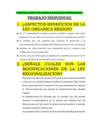 CÁRDENAS FALCÓN YESSI MEGAN XI B NEGOCIOS INTERNACIONALES
TRABAJO INDIVIDUAL
1. ¿ASPECTOS BENEFICIOS DE LA
LEY ORGANICA REGION?
En el ordenamiento jurídico peruano también existen estas leyes
orgánicas. Es así como en el artículo 106 de la Constitución del Perú
se señalan que son aquellas que "regulan la estructura y el
funcionamientodelas entidades del Estadoprevistas en la Constitución
también las otras materias cuya regulación por ley orgánica está
establecida en la Constitución".
En este caso en el Perú para su aprobación y modificación será el de la
mayoría absoluta de los miembros del Congreso.
2. ¿SEÑALE CUALES SON LAS
MODIFICACIONES DE LA LEY
REGIONALIZACIÓN?
Hay gentedel Apra que al parecer le gusta nadar contra la corriente
y pues en ese sentido empujan también la presidente Alan García
Pérez, quien observó el proyecto de ley que presentara la Comisión
de Descentralización que preside la parlamentaria Rosa Florián
Cedrón.
La parlamentaria ha señalado que la comisión que ella preside
insistirá en promulgación de la norma, pues advierte que las
observaciones del Ejecutivo "no tienen sustento jurídico" y podrían
ocasionar un gasto inútil al país.
La presidenta de la Comisión de Descentralización, Regionalización,
 