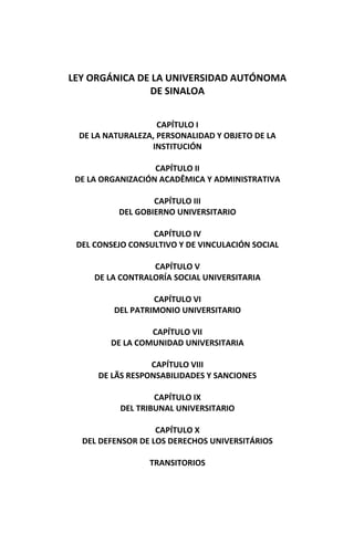 LEY ORGÁNICA DE LA UNIVERSIDAD AUTÓNOMA 
DE SINALOA 
 
 
CAPÍTULO I 
DE LA NATURALEZA, PERSONALIDAD Y OBJETO DE LA 
INSTITUCIÓN 
 
CAPÍTULO II 
DE LA ORGANIZACIÓN ACADÊMICA Y ADMINISTRATIVA 
 
CAPÍTULO III 
DEL GOBIERNO UNIVERSITARIO 
 
CAPÍTULO IV 
DEL CONSEJO CONSULTIVO Y DE VINCULACIÓN SOCIAL 
 
CAPÍTULO V 
DE LA CONTRALORÍA SOCIAL UNIVERSITARIA 
 
CAPÍTULO VI 
DEL PATRIMONIO UNIVERSITARIO 
 
CAPÍTULO VII 
DE LA COMUNIDAD UNIVERSITARIA 
 
CAPÍTULO VIII 
DE LÃS RESPONSABILIDADES Y SANCIONES 
 
CAPÍTULO IX 
DEL TRIBUNAL UNIVERSITARIO 
 
CAPÍTULO X 
DEL DEFENSOR DE LOS DERECHOS UNIVERSITÁRIOS 
 
TRANSITORIOS
 
