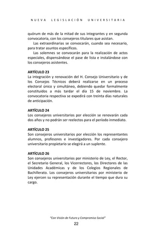  
N  U  E  V  A        L  E  G  I  S  L  A  C  I  Ó  N        U  N  I  V  E  R  S  I  T  A  R  I  A 
“Con Visión de Futuro y Compromiso Social” 
22
quórum de más de la mitad de sus integrantes y en segunda 
convocatoria, con los consejeros titulares que asistan. 
Las extraordinarias se convocarán, cuando sea necesario, 
para tratar asuntos específicos. 
Las  solemnes  se  convocarán  para  la  realización  de  actos 
especiales, dispensándose el pase de lista e instalándose con 
los consejeros asistentes. 
 
ARTÍCULO 23 
La integración y renovación del H. Consejo Universitario y de 
los  Consejos  Técnicos  deberá  realizarse  en  un  proceso 
electoral  único  y  simultáneo,  debiendo  quedar  formalmente 
constituidos  a  más  tardar  el  día  15  de  noviembre.  La 
convocatoria respectiva se expedirá con treinta días naturales 
de anticipación. 
 
ARTÍCULO 24 
Los consejeros universitarios por elección se renovarán cada 
dos años y no podrán ser reelectos para el período inmediato. 
 
ARTÍCULO 25 
Son consejeros universitarios por elección los representantes 
alumnos,  profesores  e  investigadores.  Por  cada  consejero 
universitario propietario se elegirá a un suplente. 
 
ARTÍCULO 26 
Son consejeros universitarios por ministerio de Ley, el Rector, 
el Secretario General, los Vicerrectores, los Directores de las 
Unidades  Académicas  y  de  los  Colegios  Regionales  de 
Bachillerato.  Los  consejeros  universitarios  por  ministerio  de 
Ley ejercen su representación durante el tiempo que dura su 
cargo. 
 
 
 
 
 
 