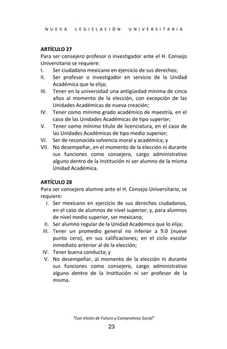  
N  U  E  V  A        L  E  G  I  S  L  A  C  I  Ó  N        U  N  I  V  E  R  S  I  T  A  R  I  A 
“Con Visión de Futuro y Compromiso Social” 
23
ARTÍCULO 27 
Para ser consejero profesor o investigador ante el H. Consejo 
Universitario se requiere: 
I. Ser ciudadano mexicano en ejercicio de sus derechos; 
II. Ser  profesor  o  investigador  en  servicio  de  la  Unidad 
Académica que lo elija; 
III. Tener en la universidad una antigüedad mínima de cinco 
años  al  momento  de  la  elección,  con  excepción  de  las 
Unidades Académicas de nueva creación; 
IV. Tener como mínimo grado académico de maestría, en el 
caso  de las Unidades Académicas de tipo superior; 
V. Tener como mínimo título de licenciatura, en el caso de 
las Unidades Académicas de tipo medio superior; 
VI. Ser de reconocida solvencia moral y académica; y 
VII. No desempeñar, en el momento de la elección ni durante 
sus  funciones  como  consejero,  cargo  administrativo 
alguno dentro de la Institución ni ser alumno de la misma 
Unidad Académica. 
 
ARTÍCULO 28 
Para ser consejero alumno ante el H. Consejo Universitario, se 
requiere: 
I. Ser  mexicano  en  ejercicio  de  sus  derechos  ciudadanos, 
en el caso de alumnos de nivel superior; y, para alumnos 
de nivel medio superior, ser mexicano; 
II. Ser alumno regular de la Unidad Académica que lo elija; 
III. Tener  un  promedio  general  no  inferior  a  9.0  (nueve 
punto  cero),  en  sus  calificaciones;  en  el  ciclo  escolar 
inmediato anterior al de la elección; 
IV. Tener buena conducta; y 
V. No  desempeñar,  al  momento  de  la  elección  ni  durante 
sus  funciones  como  consejero,  cargo  administrativo 
alguno  dentro  de  la  Institución  ni  ser  profesor  de  la 
misma. 
 
 
 
 