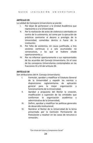  
N  U  E  V  A        L  E  G  I  S  L  A  C  I  Ó  N        U  N  I  V  E  R  S  I  T  A  R  I  A 
“Con Visión de Futuro y Compromiso Social” 
24
ARTÍCULO 29 
La calidad de Consejero Universitario se pierde: 
I. Por dejar de pertenecer a la Unidad Académica que 
representa o a la Universidad; 
II. Por la realización de actos de violencia o atentados en 
contra de la autonomía, así como por la ejecución de 
prácticas  contrarias  al  decoro  o  prestigio  de  la 
Universidad,  cometidos  dentro  o  fuera  de  la 
institución; 
III. Por  falta  de  asistencia,  sin  causa  justificada,  a  tres 
sesiones  continuas  o  a  seis  acumuladas  no 
consecutivas,  a  las  que  se  hubiere  citado 
oportunamente; y 
IV. Por no informar oportunamente a sus representados 
de los acuerdos del Consejo Universitario. En el caso 
de los consejeros Universitarios contemplados en las 
fracciones VI y VII del artículo 20. 
 
ARTÍCULO 30 
Son atribuciones del H. Consejo Universitario: 
I. Formular, aprobar y modificar el Estatuto General 
de  la  Universidad  y  expedir  las  normas  y 
disposiciones  reglamentarias  de  aplicación 
general  para  la  mejor  organización  y 
funcionamiento de la Universidad; 
II. Aprobar  a  propuesta  del  Rector  la  creación, 
modificación  o  supresión  de  las  entidades  que 
conforman  la  organización  académica  y 
administrativa de la Universidad; 
III. Definir, aprobar y modificar las políticas generales 
de desarrollo institucional; 
IV. Nombrar al Rector de la Universidad de la terna 
presentada  por  la  Comisión  Permanente  de 
Postulación y resolver en los casos de renuncia o 
remoción; 
 