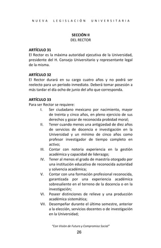  
N  U  E  V  A        L  E  G  I  S  L  A  C  I  Ó  N        U  N  I  V  E  R  S  I  T  A  R  I  A 
“Con Visión de Futuro y Compromiso Social” 
26
SECCIÓN II 
DEL RECTOR 
 
ARTÍCULO 31 
El Rector es la máxima autoridad ejecutiva de la Universidad, 
presidente del H. Consejo Universitario y representante legal 
de la misma. 
 
ARTÍCULO 32 
El  Rector  durará  en  su  cargo  cuatro  años  y  no  podrá  ser 
reelecto para un período inmediato. Deberá tomar posesión a 
más tardar el día ocho de junio del año que corresponda. 
 
ARTÍCULO 33 
Para ser Rector se requiere: 
I. Ser  ciudadano  mexicano  por  nacimiento,  mayor 
de treinta y cinco años, en pleno ejercicio de sus 
derechos y gozar de reconocida probidad moral; 
II. Tener cuando menos una antigüedad de diez años 
de  servicios  de  docencia  e  investigación  en  la 
Universidad  y  un  mínimo  de  cinco  años  como 
profesor  investigador  de  tiempo  completo  en 
activo; 
III. Contar  con  notoria  experiencia  en  la  gestión 
académica y capacidad de liderazgo; 
IV. Tener al menos el grado de maestría otorgado por 
una institución educativa de reconocida autoridad 
y solvencia académica; 
V. Contar con una formación profesional reconocida, 
garantizada  por  una  experiencia  académica 
sobresaliente en el terreno de la docencia o en la 
investigación; 
VI. Poseer  distinciones  de  relieve  y  una  producción 
académica sistemática; 
VII. Desempeñar durante el último semestre, anterior 
a la elección, servicios docentes o de investigación 
en la Universidad; 
 