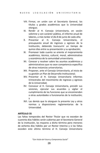  
N  U  E  V  A        L  E  G  I  S  L  A  C  I  Ó  N        U  N  I  V  E  R  S  I  T  A  R  I  A 
“Con Visión de Futuro y Compromiso Social” 
28
VIII. Firmar,  en  unión  con  el  Secretario  General,  los 
títulos  y  grados  académicos  que  la  Universidad 
otorgue; 
IX. Rendir  al  H.  Consejo  Universitario,  en  sesión 
solemne y con carácter público, el informe anual de 
labores, a más tardar el día 8 de junio de cada año; 
X. Presentar  al  H.  Consejo  Universitario,  el 
presupuesto  anual  de  ingresos  y  egresos  de  la 
Institución,  debiendo  transcurrir  un  tiempo  de 
quince días entre su presentación y su aprobación; 
XI. Promover todo cuanto se oriente al mejoramiento 
académico,  técnico,  cultural,  moral,  administrativo 
y económico de la comunidad universitaria; 
XII. Conocer y resolver sobre los asuntos académicos y 
administrativos que no sean competencia específica 
de otras instancias universitarias; 
XIII. Proponer, ante el Consejo Universitario, al inicio de 
su gestión un Plan de Desarrollo Institucional; 
XIV. Presentar  al  H.  Consejo  Universitario  informes 
trimestrales del movimiento de ingresos y egresos 
de la Universidad; 
XV. Convocar  al  H.  Consejo  Universitario,  presidir  sus 
sesiones,  ejecutar  sus  acuerdos  y  vigilar  el 
cumplimiento de las funciones que se encomienden 
a otras autoridades o funcionarios de la institución; 
y 
XVI. Las demás que le otorguen la presente Ley y otras 
normas  y  disposiciones  reglamentarias  de  la 
Universidad. 
 
ARTÍCULO 35 
Las  faltas  temporales  del  Rector  Titular  que  no  excedan  de 
cuarenta días hábiles serán cubiertas por el Secretario General 
de la institución, las mayores a dicho término pero menores 
de ochenta días hábiles por un Rector Interino y si las faltas 
exceden  este  último  término  el  H.  Consejo  Universitario 
 