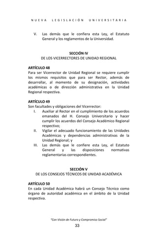  
N  U  E  V  A        L  E  G  I  S  L  A  C  I  Ó  N        U  N  I  V  E  R  S  I  T  A  R  I  A 
“Con Visión de Futuro y Compromiso Social” 
33
V. Las  demás  que  le  confiera  esta  Ley,  el  Estatuto 
General y los reglamentos de la Universidad. 
 
 
SECCIÓN IV 
DE LOS VICERRECTORES DE UNIDAD REGIONAL 
 
ARTÍCULO 48 
Para  ser  Vicerrector  de  Unidad Regional se  requiere cumplir 
los  mismos  requisitos  que  para  ser  Rector,  además  de 
desarrollar,  al  momento  de  su  designación,  actividades 
académicas  o  de  dirección  administrativa  en  la  Unidad 
Regional respectiva. 
 
ARTÍCULO 49 
Son facultades y obligaciones del Vicerrector: 
I. Auxiliar al Rector en el cumplimiento de los acuerdos 
emanados  del  H.  Consejo  Universitario  y  hacer 
cumplir los acuerdos del Consejo Académico Regional 
respectivo; 
II. Vigilar  el  adecuado funcionamiento  de  las  Unidades 
Académicas  y  dependencias  administrativas  de  la 
Unidad Regional; y 
III. Las  demás  que  le  confiere  esta  Ley,  el  Estatuto 
General  y  las  disposiciones  normativas 
reglamentarias correspondientes. 
 
 
SECCIÓN V 
DE LOS CONSEJOS TÉCNICOS DE UNIDAD ACADÉMICA 
 
ARTÍCULO 50 
En  cada  Unidad  Académica  habrá  un  Consejo  Técnico  como 
órgano  de  autoridad  académica  en  el  ámbito  de  la  Unidad 
respectiva. 
 
 
 