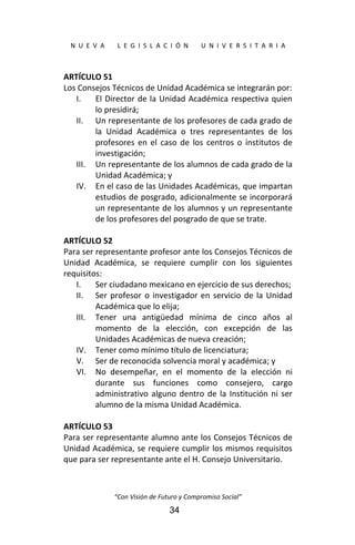  
N  U  E  V  A        L  E  G  I  S  L  A  C  I  Ó  N        U  N  I  V  E  R  S  I  T  A  R  I  A 
“Con Visión de Futuro y Compromiso Social” 
34
ARTÍCULO 51 
Los Consejos Técnicos de Unidad Académica se integrarán por: 
I. El Director de la Unidad Académica respectiva quien 
lo presidirá; 
II. Un representante de los profesores de cada grado de 
la  Unidad  Académica  o  tres  representantes  de  los 
profesores  en  el  caso  de  los  centros  o  institutos  de 
investigación; 
III. Un representante de los alumnos de cada grado de la 
Unidad Académica; y 
IV. En el caso de las Unidades Académicas, que impartan 
estudios de posgrado, adicionalmente se incorporará 
un representante de los alumnos y un representante 
de los profesores del posgrado de que se trate. 
 
ARTÍCULO 52 
Para ser representante profesor ante los Consejos Técnicos de 
Unidad  Académica,  se  requiere  cumplir  con  los  siguientes 
requisitos: 
I. Ser ciudadano mexicano en ejercicio de sus derechos; 
II. Ser profesor o investigador en servicio de la Unidad 
Académica que lo elija; 
III. Tener  una  antigüedad  mínima  de  cinco  años  al 
momento  de  la  elección,  con  excepción  de  las 
Unidades Académicas de nueva creación; 
IV. Tener como mínimo título de licenciatura; 
V. Ser de reconocida solvencia moral y académica; y 
VI. No  desempeñar,  en  el  momento  de  la  elección  ni 
durante  sus  funciones  como  consejero,  cargo 
administrativo alguno dentro de la Institución ni ser 
alumno de la misma Unidad Académica. 
 
ARTÍCULO 53 
Para ser representante alumno ante los Consejos Técnicos de 
Unidad Académica, se requiere cumplir los mismos requisitos 
que para ser representante ante el H. Consejo Universitario. 
 
 