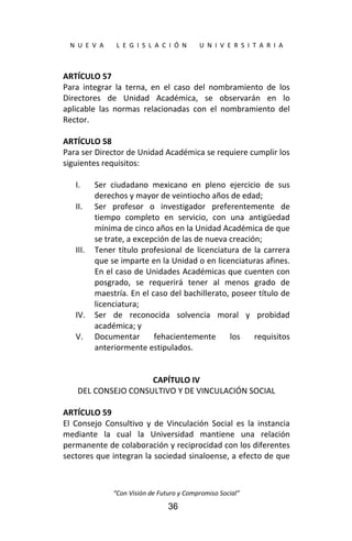  
N  U  E  V  A        L  E  G  I  S  L  A  C  I  Ó  N        U  N  I  V  E  R  S  I  T  A  R  I  A 
“Con Visión de Futuro y Compromiso Social” 
36
ARTÍCULO 57 
Para  integrar  la  terna,  en  el  caso  del  nombramiento  de  los 
Directores  de  Unidad  Académica,  se  observarán  en  lo 
aplicable  las  normas  relacionadas  con  el  nombramiento  del 
Rector. 
 
ARTÍCULO 58 
Para ser Director de Unidad Académica se requiere cumplir los 
siguientes requisitos: 
 
I. Ser  ciudadano  mexicano  en  pleno  ejercicio  de  sus 
derechos y mayor de veintiocho años de edad; 
II. Ser  profesor  o  investigador  preferentemente  de 
tiempo  completo  en  servicio,  con  una  antigüedad 
mínima de cinco años en la Unidad Académica de que 
se trate, a excepción de las de nueva creación; 
III. Tener título profesional de licenciatura de la carrera 
que se imparte en la Unidad o en licenciaturas afines. 
En el caso de Unidades Académicas que cuenten con 
posgrado,  se  requerirá  tener  al  menos  grado  de 
maestría. En el caso del bachillerato, poseer título de 
licenciatura; 
IV. Ser  de  reconocida  solvencia  moral  y  probidad 
académica; y 
V. Documentar  fehacientemente  los  requisitos 
anteriormente estipulados. 
 
 
CAPÍTULO IV 
DEL CONSEJO CONSULTIVO Y DE VINCULACIÓN SOCIAL 
 
ARTÍCULO 59 
El  Consejo  Consultivo  y  de  Vinculación  Social  es  la  instancia 
mediante  la  cual  la  Universidad  mantiene  una  relación 
permanente de colaboración y reciprocidad con los diferentes 
sectores que integran la sociedad sinaloense, a efecto de que 
 