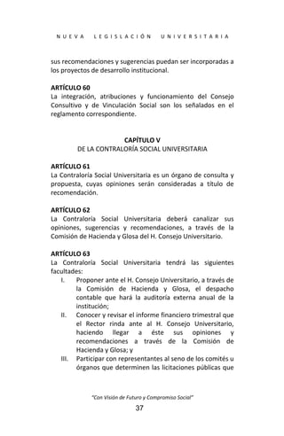  
N  U  E  V  A        L  E  G  I  S  L  A  C  I  Ó  N        U  N  I  V  E  R  S  I  T  A  R  I  A 
“Con Visión de Futuro y Compromiso Social” 
37
sus recomendaciones y sugerencias puedan ser incorporadas a 
los proyectos de desarrollo institucional. 
 
ARTÍCULO 60 
La  integración,  atribuciones  y  funcionamiento  del  Consejo 
Consultivo  y  de  Vinculación  Social  son  los  señalados  en  el 
reglamento correspondiente. 
 
 
CAPÍTULO V 
DE LA CONTRALORÍA SOCIAL UNIVERSITARIA 
 
ARTÍCULO 61 
La Contraloría Social Universitaria es un órgano de consulta y 
propuesta,  cuyas  opiniones  serán  consideradas  a  título  de 
recomendación. 
 
ARTÍCULO 62 
La  Contraloría  Social  Universitaria  deberá  canalizar  sus 
opiniones,  sugerencias  y  recomendaciones,  a  través  de  la 
Comisión de Hacienda y Glosa del H. Consejo Universitario. 
 
ARTÍCULO 63 
La  Contraloría  Social  Universitaria  tendrá  las  siguientes 
facultades: 
I. Proponer ante el H. Consejo Universitario, a través de 
la  Comisión  de  Hacienda  y  Glosa,  el  despacho 
contable  que  hará  la  auditoría  externa  anual  de  la 
institución; 
II. Conocer y revisar el informe financiero trimestral que 
el  Rector  rinda  ante  al  H.  Consejo  Universitario, 
haciendo  llegar  a  éste  sus  opiniones  y 
recomendaciones  a  través  de  la  Comisión  de 
Hacienda y Glosa; y 
III. Participar con representantes al seno de los comités u 
órganos que determinen las licitaciones públicas que 
 