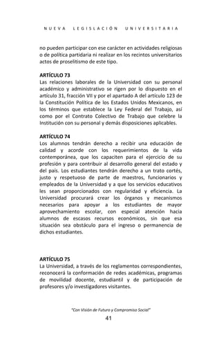  
N  U  E  V  A        L  E  G  I  S  L  A  C  I  Ó  N        U  N  I  V  E  R  S  I  T  A  R  I  A 
“Con Visión de Futuro y Compromiso Social” 
41
no pueden participar con ese carácter en actividades religiosas 
o de política partidaria ni realizar en los recintos universitarios 
actos de proselitismo de este tipo. 
 
ARTÍCULO 73 
Las  relaciones  laborales  de  la  Universidad  con  su  personal 
académico  y  administrativo  se  rigen  por  lo  dispuesto  en  el 
artículo 31, fracción VII y por el apartado A del artículo 123 de 
la Constitución Política de los Estados Unidos Mexicanos, en 
los  términos  que  establece  la  Ley  Federal  del  Trabajo,  así 
como  por  el  Contrato  Colectivo  de  Trabajo  que  celebre  la 
Institución con su personal y demás disposiciones aplicables. 
 
ARTÍCULO 74 
Los  alumnos  tendrán  derecho  a  recibir  una  educación  de 
calidad  y  acorde  con  los  requerimientos  de  la  vida 
contemporánea,  que  los  capaciten  para  el  ejercicio  de  su 
profesión y para contribuir al desarrollo general del estado y 
del  país.  Los  estudiantes  tendrán  derecho a  un  trato  cortés, 
justo  y  respetuoso  de  parte  de  maestros,  funcionarios  y 
empleados de la Universidad y a que los servicios educativos 
les  sean  proporcionados  con  regularidad  y  eficiencia.  La 
Universidad  procurará  crear  los  órganos  y  mecanismos 
necesarios  para  apoyar  a  los  estudiantes  de  mayor 
aprovechamiento  escolar,  con  especial  atención  hacia 
alumnos  de  escasos  recursos  económicos,  sin  que  esa 
situación  sea  obstáculo  para  el  ingreso  o  permanencia  de 
dichos estudiantes. 
 
 
 
ARTÍCULO 75 
La Universidad, a través de los reglamentos correspondientes, 
reconocerá la conformación de redes académicas, programas 
de  movilidad  docente,  estudiantil  y  de  participación  de 
profesores y/o investigadores visitantes. 
 
 