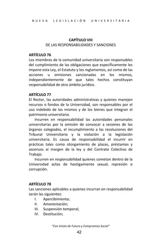  
N  U  E  V  A        L  E  G  I  S  L  A  C  I  Ó  N        U  N  I  V  E  R  S  I  T  A  R  I  A 
“Con Visión de Futuro y Compromiso Social” 
42
 
CAPÍTULO VIII 
DE LAS RESPONSABILIDADES Y SANCIONES 
 
ARTÍCULO 76 
Los miembros de la comunidad universitaria son responsables 
del cumplimiento de las obligaciones que específicamente les 
impone esta Ley, el Estatuto y los reglamentos, así como de las 
acciones  u  omisiones  sancionadas  en  los  mismos, 
independientemente  de  que  tales  hechos  constituyan 
responsabilidad de otro ámbito jurídico. 
 
ARTÍCULO 77 
El Rector, las autoridades administrativas y quienes manejen 
recursos o fondos de la Universidad, son responsables por el 
uso  indebido  de  los  mismos  y  de  los  bienes  que  integran  el 
patrimonio universitario. 
Incurren  en  responsabilidad  las  autoridades  personales 
universitarias  por  la  omisión  de  convocar  a  sesiones  de  los 
órganos colegiados, el incumplimiento a las resoluciones del 
Tribunal  Universitario  y  la  violación  a  la  legislación 
universitaria.  Es  causa  de  responsabilidad  el  incurrir  en 
prácticas  tales  como  otorgamiento  de  plazas,  préstamos  y 
ascensos  al  margen  de  la  ley  y  del  Contrato  Colectivo  de 
Trabajo. 
Incurren en responsabilidad quienes cometan dentro de la 
Universidad  actos  de  hostigamiento  sexual,  represión  o 
corrupción. 
 
 
ARTÍCULO 78 
Las sanciones aplicables a quienes incurran en responsabilidad 
serán las siguientes: 
I. Apercibimiento; 
II. Amonestación; 
III. Suspensión temporal; 
IV. Destitución; 
 