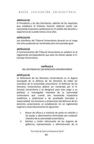  
N  U  E  V  A        L  E  G  I  S  L  A  C  I  Ó  N        U  N  I  V  E  R  S  I  T  A  R  I  A 
“Con Visión de Futuro y Compromiso Social” 
44
ARTÍCULO 82 
El Presidente y los dos Secretarios, además de los requisitos 
que  establezca  el  Estatuto  General,  deberán  contar  con 
reconocida trayectoria profesional en el ámbito del derecho y 
experiencia de cuando menos cinco años. 
 
ARTÍCULO 83 
Los miembros del Tribunal Universitario durarán en el cargo 
tres años pudiendo ser nombrados para otro periodo igual. 
 
ARTÍCULO 84 
El funcionamiento del Tribunal Universitario se señalará en el 
reglamento correspondiente que para tal efecto expida el H. 
Consejo Universitario. 
 
 
CAPÍTULO X 
DEL DEFENSOR DE LOS DERECHOS UNIVERSITARIOS 
 
ARTÍCULO 85 
La  Defensoría  de  los  Derechos  Universitarios  es  el  órgano 
encargado  de  la  defensa  de  los  derechos  de  todos  los 
miembros  de  la  comunidad  universitaria.  El  Defensor  de  los 
Derechos  Universitarios  deberá  ser  nombrado  por  el  H. 
Consejo  Universitario  y  se  designará  para  este  cargo  a  un 
profesor  o  investigador  miembro  de  la  comunidad 
universitaria  que  cuente  con  reconocida  trayectoria 
académica  y  profesional  y  de  acreditada  honradez  e 
imparcialidad. Las funciones y atribuciones del defensor de los 
derechos  universitarios  se  establecerán  en  un  reglamento 
especial y serán básicamente los siguientes: 
 
I. Actuar de oficio o a instancia de parte en relación a 
las quejas y observaciones formuladas por cualquier 
miembro de la comunidad universitaria; 
II. Solicitar  y  recibir  información  de  los  órganos  de 
gobierno,  representación  y  administración  de  la 
 
